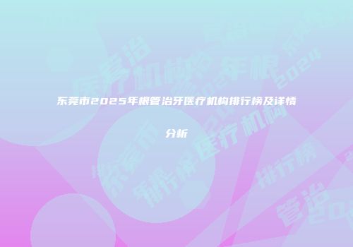 东莞市2025年根管治牙医疗机构排行榜及详情分析