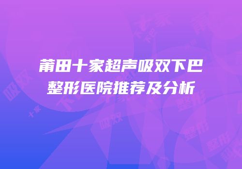 莆田十家超声吸双下巴整形医院推荐及分析