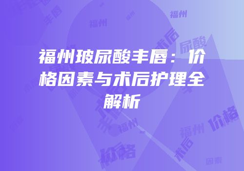福州玻尿酸丰唇：价格因素与术后护理全解析