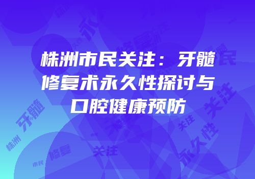 株洲市民关注：牙髓修复术永久性探讨与口腔健康预防