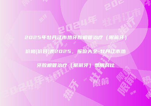 2025年牡丹江市热牙胶根管治疗（限前牙）价格(价目)表2025，报价大全-牡丹江市热牙胶根管治疗（限前牙）费用对比