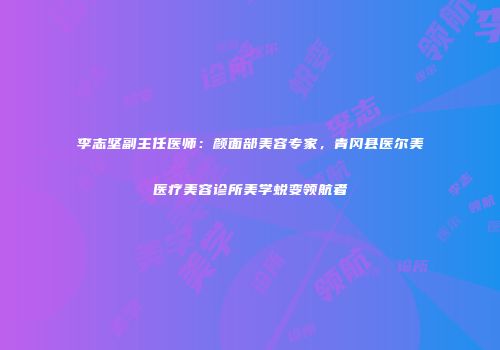 李志坚副主任医师：颜面部美容专家，青冈县医尔美医疗美容诊所美学蜕变领航者