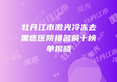 牡丹江市激光冷冻去黑痣医院排名前十榜单揭晓