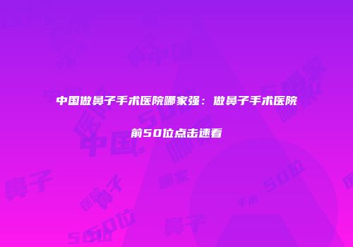 中国做鼻子手术医院哪家强：做鼻子手术医院前50位点击速看