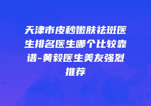 天津市皮秒嫩肤祛斑医生排名医生哪个比较靠谱-黄毅医生美友强烈推荐