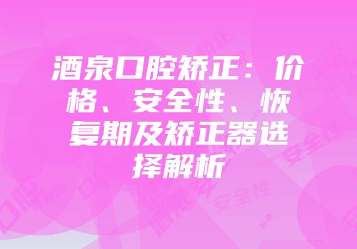 酒泉口腔矫正：价格、安全性、恢复期及矫正器选择解析