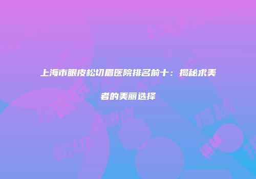 上海市眼皮松切眉医院排名前十：揭秘求美者的美丽选择