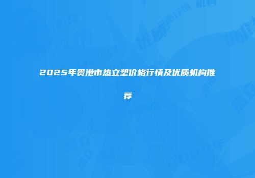 2025年贵港市热立塑价格行情及优质机构推荐
