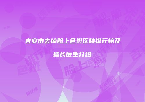 吉安市去掉脸上色斑医院排行榜及擅长医生介绍