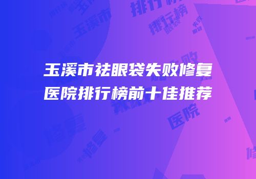 玉溪市祛眼袋失败修复医院排行榜前十佳推荐