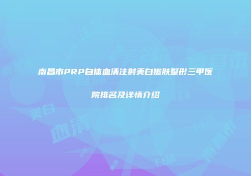 南昌市PRP自体血清注射美白嫩肤整形三甲医院排名及详情介绍