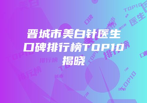 晋城市美白针医生口碑排行榜TOP10揭晓