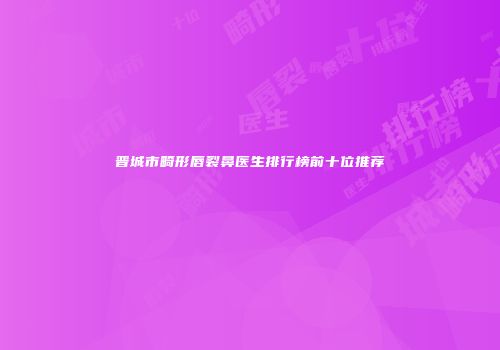 晋城市畸形唇裂鼻医生排行榜前十位推荐