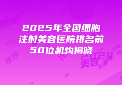 2025年全国细胞注射美容医院排名前50位机构揭晓