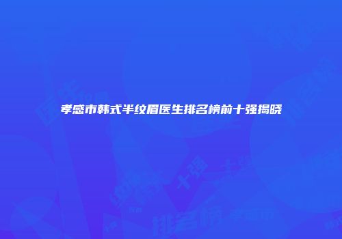 孝感市韩式半纹眉医生排名榜前十强揭晓