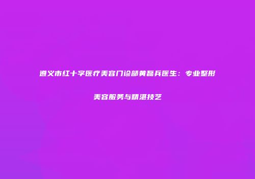 遵义市红十字医疗美容门诊部黄磊兵医生：专业整形美容服务与精湛技艺