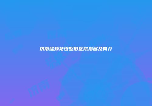 济南脸颊祛斑整形医院排名及简介