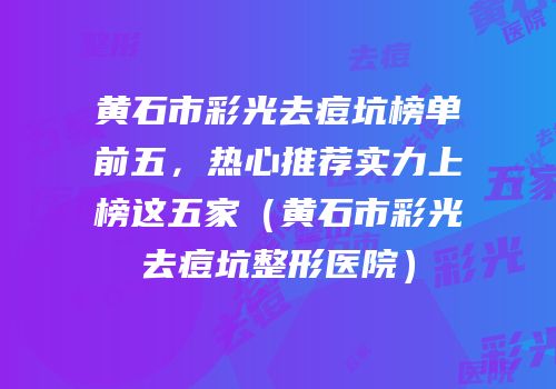 黄石市彩光去痘坑榜单前五，热心推荐实力上榜这五家（黄石市彩光去痘坑整形医院）
