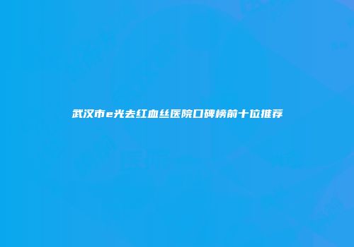 武汉市e光去红血丝医院口碑榜前十位推荐