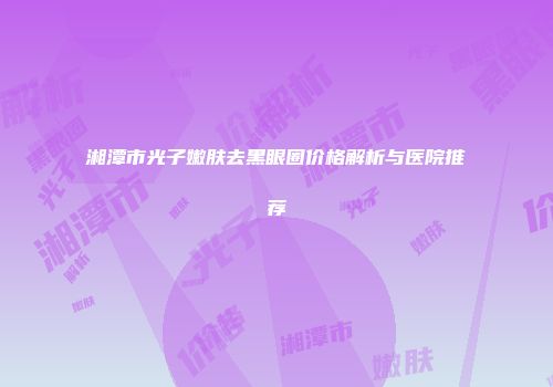 湘潭市光子嫩肤去黑眼圈价格解析与医院推荐