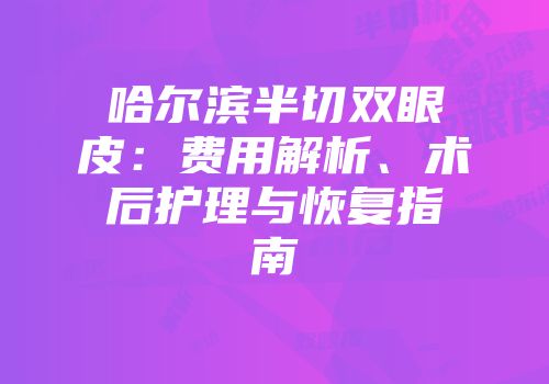 哈尔滨半切双眼皮：费用解析、术后护理与恢复指南