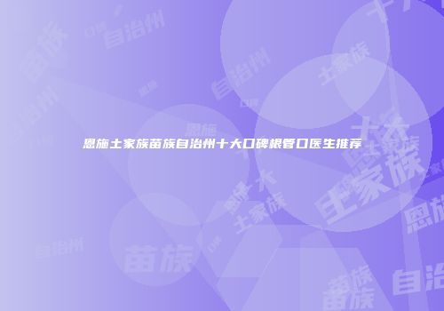 恩施土家族苗族自治州十大口碑根管口医生推荐