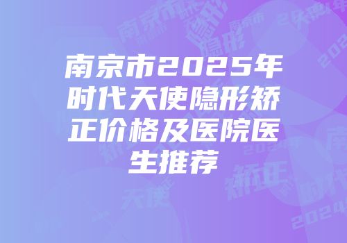南京市2025年时代天使隐形矫正价格及医院医生推荐