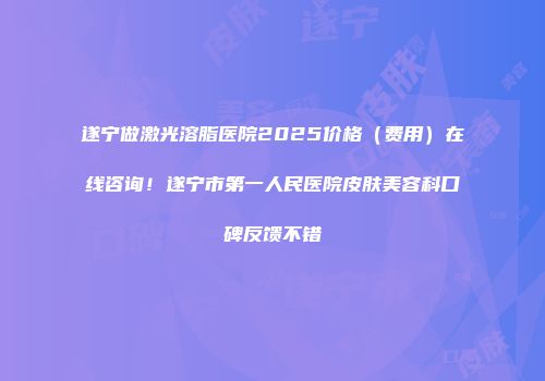 遂宁做激光溶脂医院2025价格（费用）在线咨询！遂宁市第一人民医院皮肤美容科口碑反馈不错