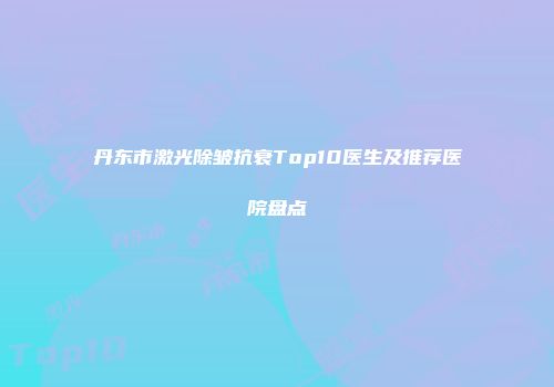丹东市激光除皱抗衰Top10医生及推荐医院盘点