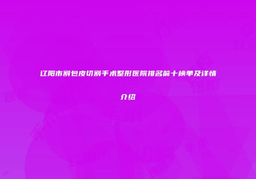 辽阳市割包皮切割手术整形医院排名前十榜单及详情介绍