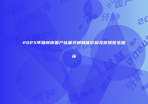 2025年锦州市国产钛基牙种植体价格及医院医生推荐