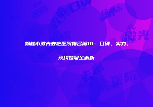 榆林市激光去疤医院排名前10：口碑、实力、预约挂号全解析
