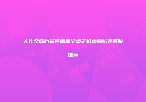 大连金属自锁托槽美学矫正价格解析及医院推荐