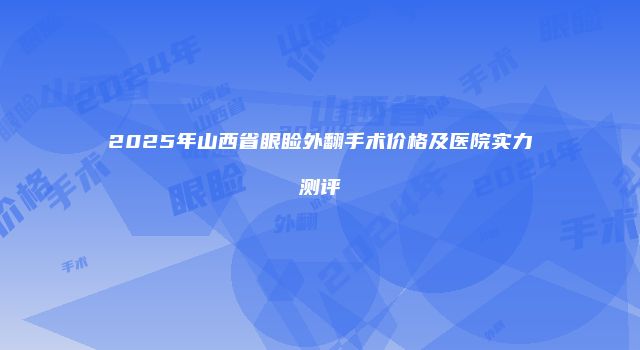 2025年山西省眼睑外翻手术价格及医院实力测评