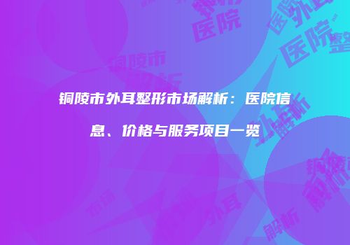 铜陵市外耳整形市场解析：医院信息、价格与服务项目一览