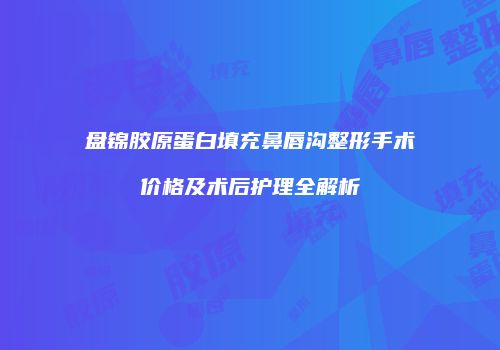 盘锦胶原蛋白填充鼻唇沟整形手术价格及术后护理全解析