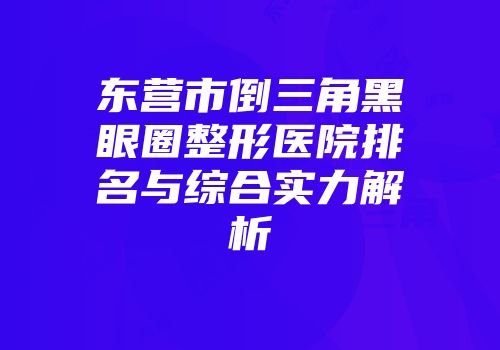 东营市倒三角黑眼圈整形医院排名与综合实力解析