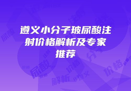 遵义小分子玻尿酸注射价格解析及专家推荐