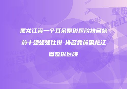 黑龙江省一个耳朵整形医院排名榜前十强强强比拼-排名靠前黑龙江省整形医院
