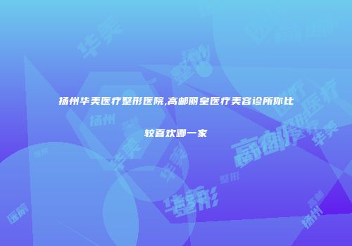 扬州华美医疗整形医院,高邮丽皇医疗美容诊所你比较喜欢哪一家