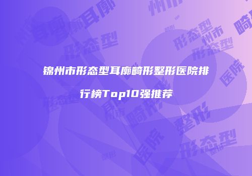 锦州市形态型耳廓畸形整形医院排行榜Top10强推荐