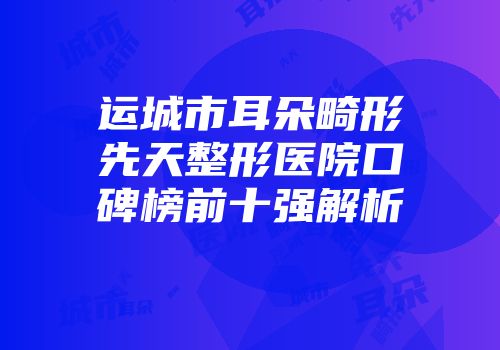 运城市耳朵畸形先天整形医院口碑榜前十强解析