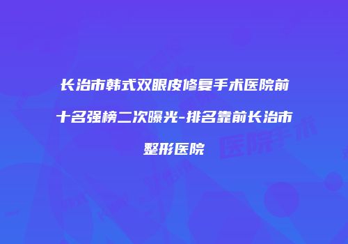 长治市韩式双眼皮修复手术医院前十名强榜二次曝光-排名靠前长治市整形医院