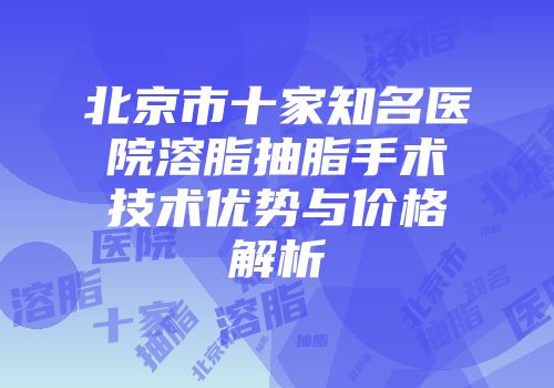 北京市十家知名医院溶脂抽脂手术技术优势与价格解析