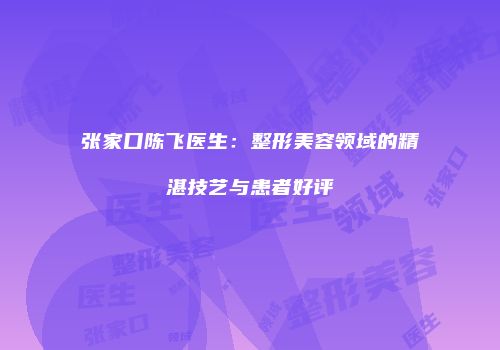 张家口陈飞医生：整形美容领域的精湛技艺与患者好评