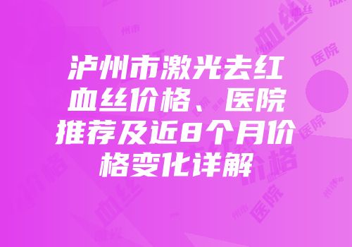 泸州市激光去红血丝价格、医院推荐及近8个月价格变化详解