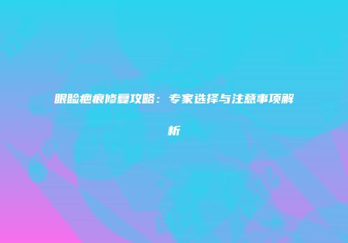 眼睑疤痕修复攻略：专家选择与注意事项解析
