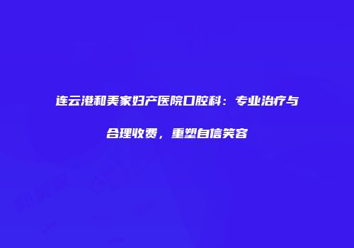 连云港和美家妇产医院口腔科：专业治疗与合理收费，重塑自信笑容