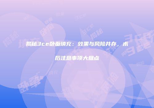 揭秘3ce卧蚕填充：效果与风险并存，术后注意事项大盘点