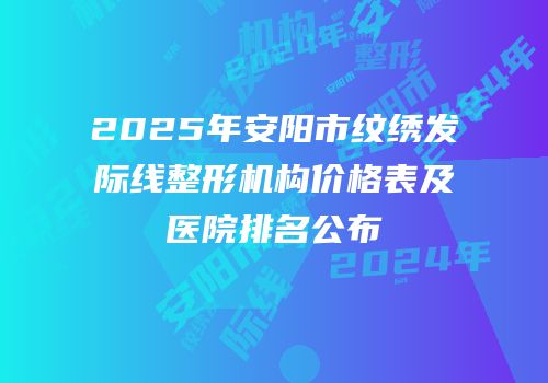 2025年安阳市纹绣发际线整形机构价格表及医院排名公布